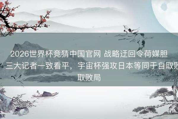 2026世界杯竞猜中国官网 战略迂回令荷媒胆怯！三大记者一致看平，宇宙杯强攻日本等同于自取败局