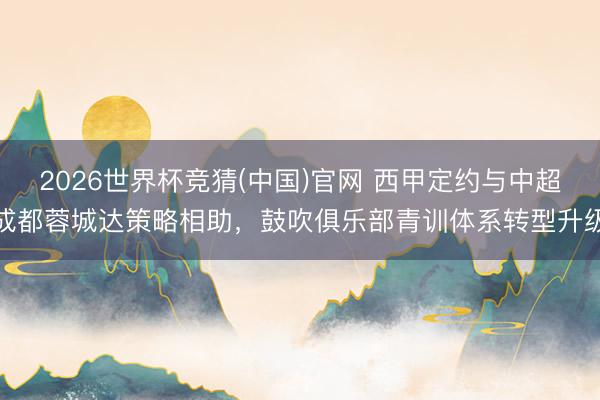 2026世界杯竞猜(中国)官网 西甲定约与中超成都蓉城达策略相助，鼓吹俱乐部青训体系转型升级