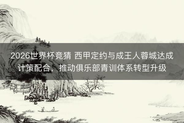 2026世界杯竞猜 西甲定约与成王人蓉城达成计策配合，推动俱乐部青训体系转型升级