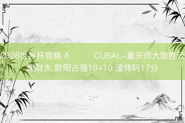 2026世界杯竞猜 🏀CUBAL-重庆师大险胜云南财大 欧阳占强18+10 潘炜轲17分