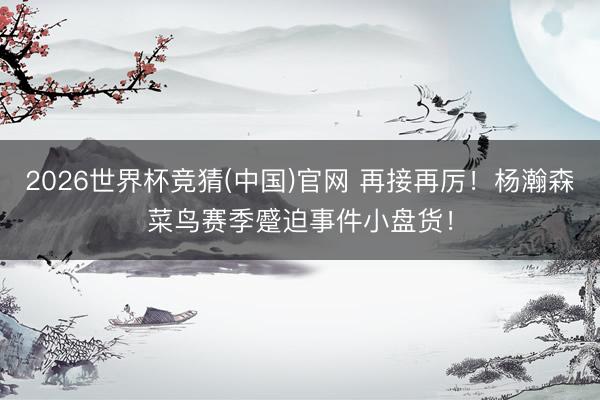 2026世界杯竞猜(中国)官网 再接再厉！杨瀚森菜鸟赛季蹙迫事件小盘货！