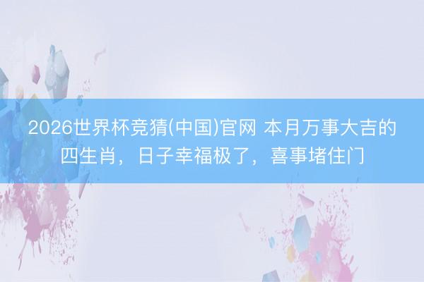 2026世界杯竞猜(中国)官网 本月万事大吉的四生肖，日子幸福极了，喜事堵住门