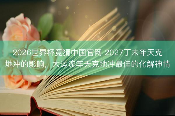 2026世界杯竞猜中国官网 2027丁未年天克地冲的影响，大运流年天克地冲最佳的化解神情