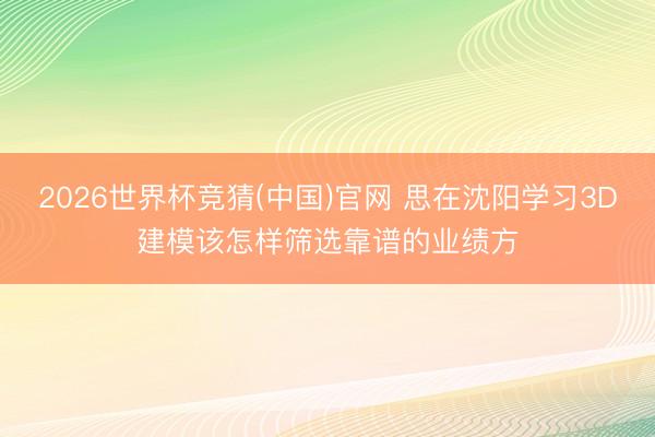 2026世界杯竞猜(中国)官网 思在沈阳学习3D建模该怎样筛选靠谱的业绩方