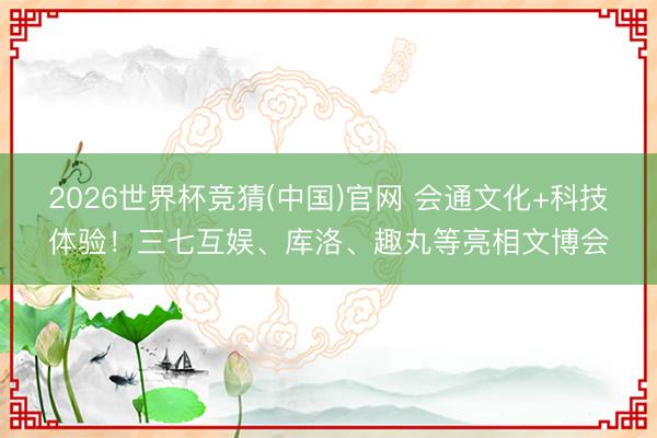 2026世界杯竞猜(中国)官网 会通文化+科技体验！三七互娱、库洛、趣丸等亮相文博会