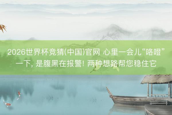 2026世界杯竞猜(中国)官网 心里一会儿“咯噔”一下， 是腹黑在报警! 两种想路帮您稳住它