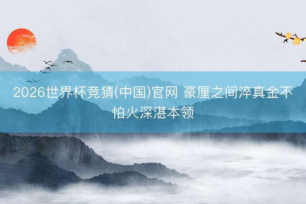 2026世界杯竞猜(中国)官网 豪厘之间淬真金不怕火深湛本领