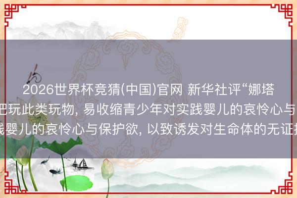 2026世界杯竞猜(中国)官网 新华社评“娜塔莎”玩物走红: 坑害式把玩此类玩物， 易收缩青少年对实践婴儿的哀怜心与保护欲， 以致诱发对生命体的无证据挫折冲动