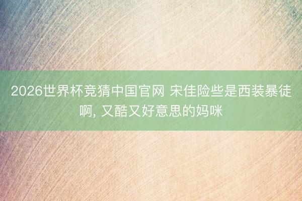 2026世界杯竞猜中国官网 宋佳险些是西装暴徒啊，<a href=