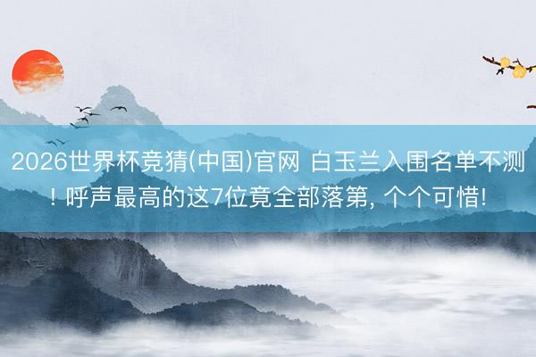 2026世界杯竞猜(中国)官网 白玉兰入围名单不测! 呼声最高的这7位竟全部落第， 个个可惜!
