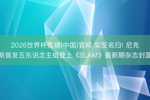 2026世界杯竞猜(中国)官网 实至名归! 尼克斯首发五东说念主组登上《SLAM》最新期杂志封面