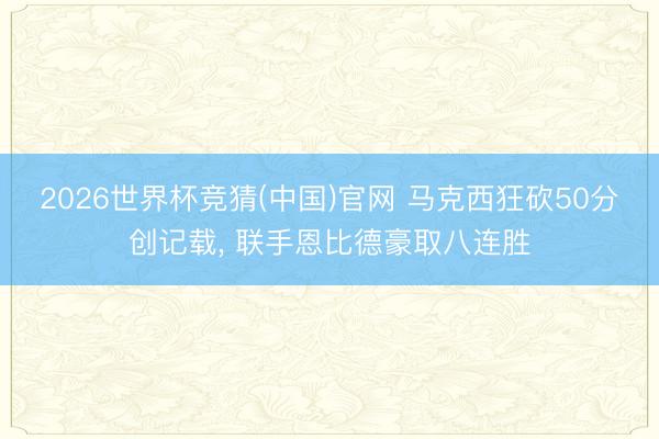 2026世界杯竞猜(中国)官网 马克西狂砍50分创记载， 联手恩比德豪取八连胜