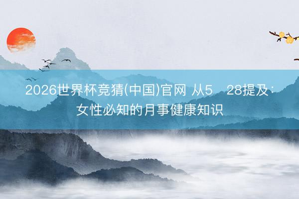 2026世界杯竞猜(中国)官网 从5・28提及：女性必知的月事健康知识