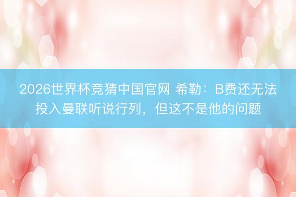 2026世界杯竞猜中国官网 希勒:B费还无法投入曼联听说行列,但这不是他的问题