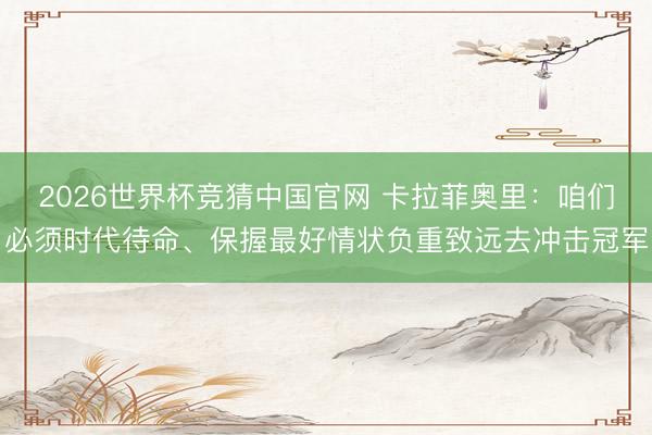 2026世界杯竞猜中国官网 卡拉菲奥里：咱们必须时代待命、保握最好情状负重致远去冲击冠军