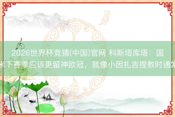 2026世界杯竞猜(中国)官网 科斯塔库塔:国米下赛季应该更留神欧冠,就像小因扎吉捏教时通常