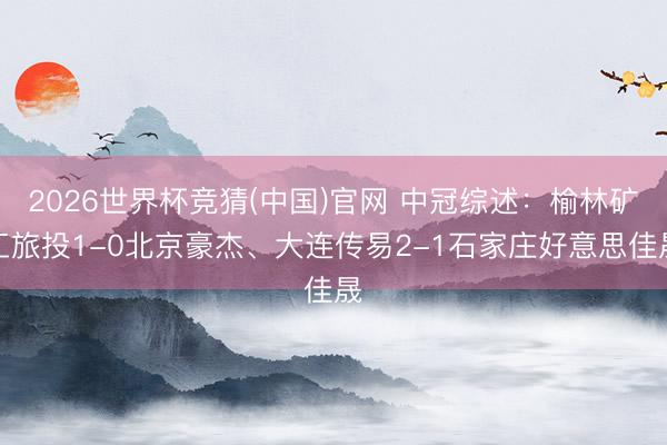 2026世界杯竞猜(中国)官网 中冠综述：榆林矿工旅投1-0北京豪杰、大连传易2-1石家庄好意思佳晟
