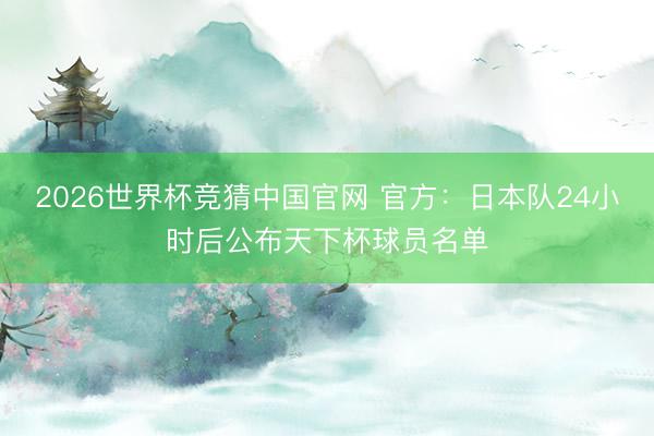 2026世界杯竞猜中国官网 官方：日本队24小时后公布天下杯球员名单