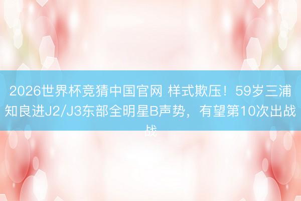 2026世界杯竞猜中国官网 样式欺压！59岁三浦知良进J2/J3东部全明星B声势，有望第10次出战