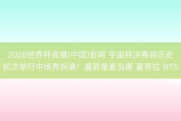2026世界杯竞猜(中国)官网 宇宙杯决赛将历史初次举行中场秀扮演！嘉宾是麦当娜 夏奇拉 BTS