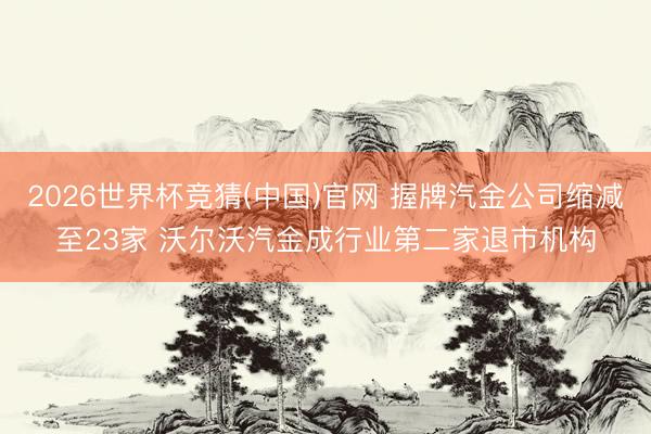 2026世界杯竞猜(中国)官网 握牌汽金公司缩减至23家 沃尔沃汽金成行业第二家退市机构
