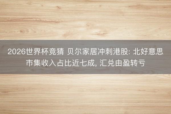 2026世界杯竞猜 贝尔家居冲刺港股: 北好意思市集收入占比近七成， 汇兑由盈转亏