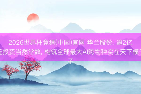 2026世界杯竞猜(中国)官网 华兰股份: 逾2亿元投资当然常数, 构筑全球最大AI跨物种实在天下模子