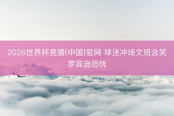 2026世界杯竞猜(中国)官网 球迷冲场文班含笑罗宾逊恐忧
