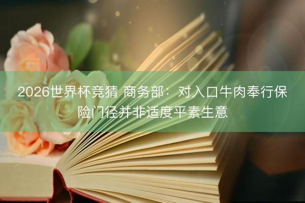 2026世界杯竞猜 商务部：对入口牛肉奉行保险门径并非适度平素生意