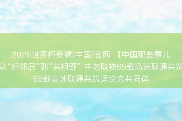 2026世界杯竞猜(中国)官网 【中国那些事儿】老挝媒体：从“好邻居”到“共粗野” 中老联袂65载高速联通共筑运说念共同体