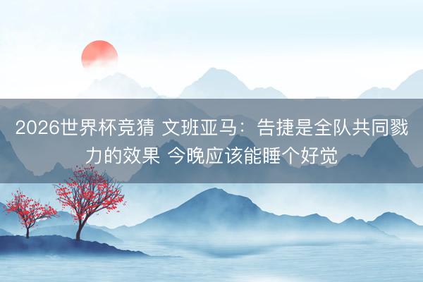 2026世界杯竞猜 文班亚马：告捷是全队共同戮力的效果 今晚应该能睡个好觉