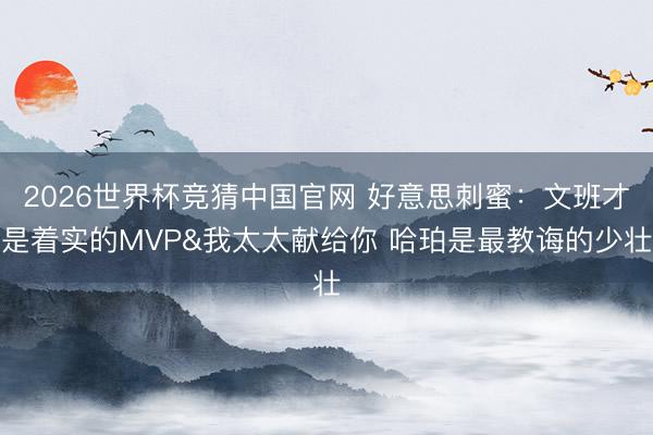 2026世界杯竞猜中国官网 好意思刺蜜：文班才是着实的MVP&我太太献给你 哈珀是最教诲的少壮