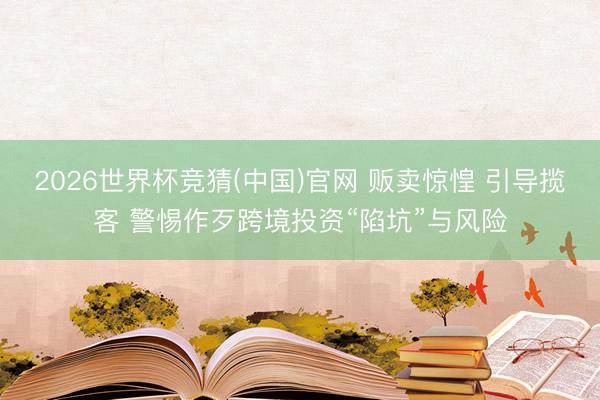 2026世界杯竞猜(中国)官网 贩卖惊惶 引导揽客 警惕作歹跨境投资“陷坑”与风险