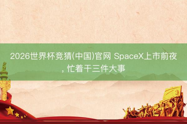2026世界杯竞猜(中国)官网 SpaceX上市前夜， 忙着干三件大事