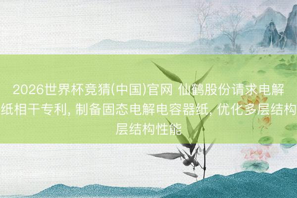2026世界杯竞猜(中国)官网 仙鹤股份请求电解电容纸相干专利, 制备固态电解电容器纸, 优化多层结构性能