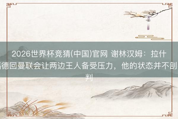 2026世界杯竞猜(中国)官网 谢林汉姆：拉什福德回曼联会让两边王人备受压力，他的状态并不剖判