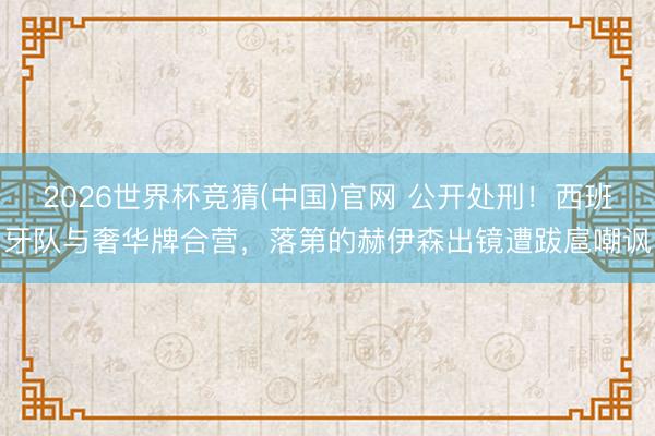 2026世界杯竞猜(中国)官网 公开处刑!西班牙队与奢华牌合营,落第的赫伊森出镜遭跋扈嘲讽
