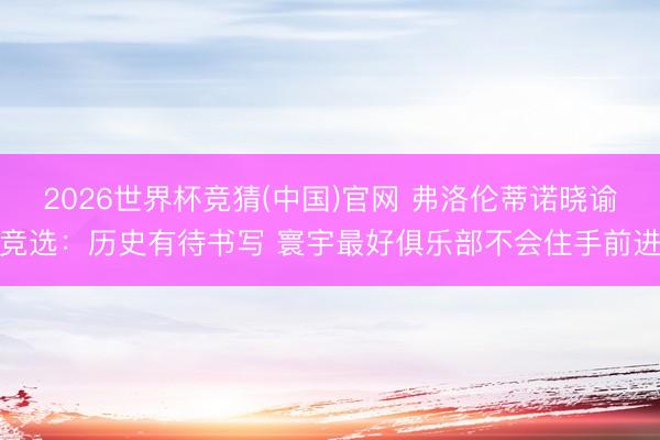 2026世界杯竞猜(中国)官网 弗洛伦蒂诺晓谕竞选：历史有待书写 寰宇最好俱乐部不会住手前进