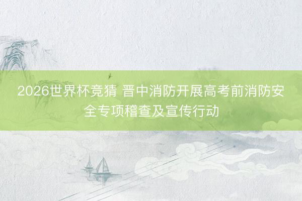 2026世界杯竞猜 晋中消防开展高考前消防安全专项稽查及宣传行动
