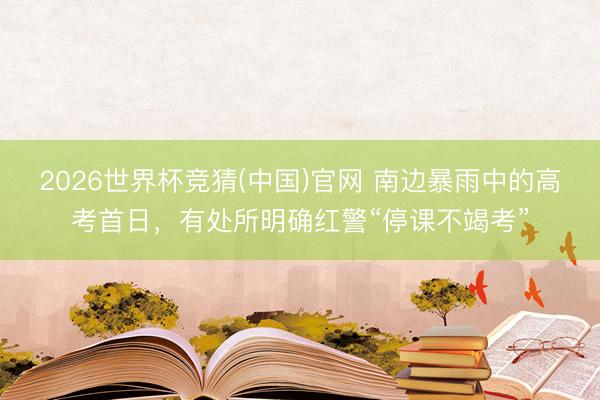2026世界杯竞猜(中国)官网 南边暴雨中的高考首日，有处所明确红警“停课不竭考”