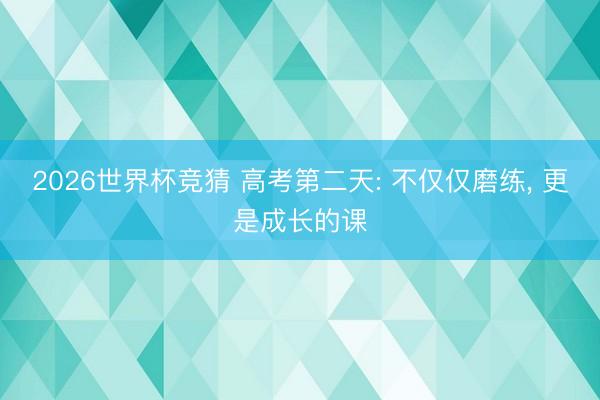2026世界杯竞猜 高考第二天: 不仅仅磨练， 更是成长的课