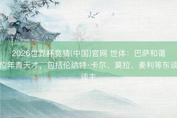 2026世界杯竞猜(中国)官网 世体:巴萨和蔼多位年青天才,包括伦纳特·卡尔、莫拉、麦利等东谈主