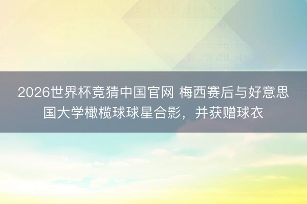 2026世界杯竞猜中国官网 梅西赛后与好意思国大学橄榄球球星合影,并获赠球衣