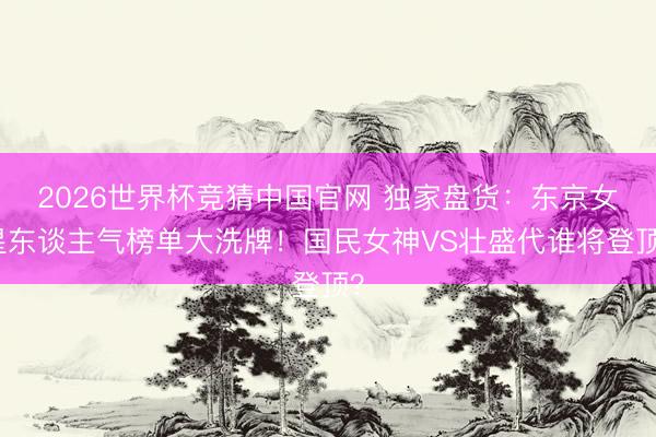 2026世界杯竞猜中国官网 独家盘货：东京女星东谈主气榜单大洗牌！国民女神VS壮盛代谁将登顶？