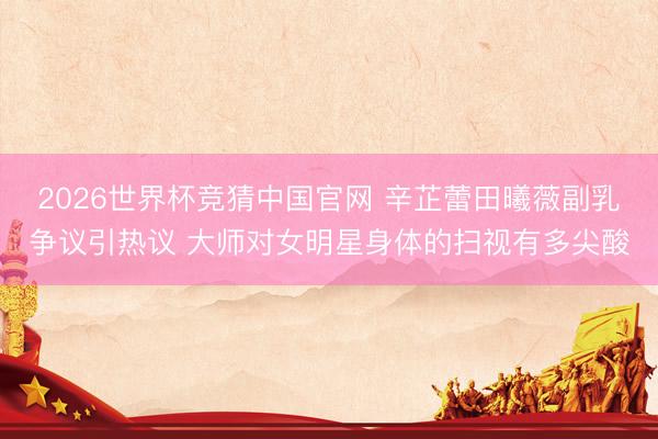 2026世界杯竞猜中国官网 辛芷蕾田曦薇副乳争议引热议 大师对女明星身体的扫视有多尖酸