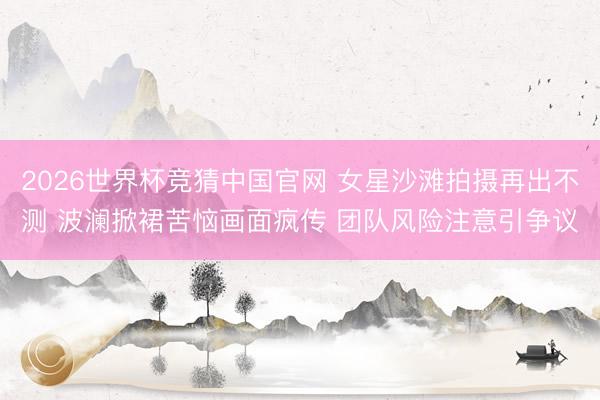 2026世界杯竞猜中国官网 女星沙滩拍摄再出不测 波澜掀裙苦恼画面疯传 团队风险注意引争议