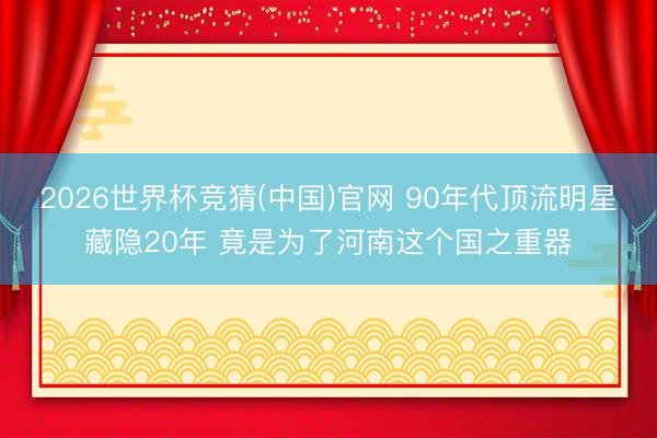 2026世界杯竞猜(中国)官网 90年代顶流明星藏隐20年 竟是为了河南这个国之重器