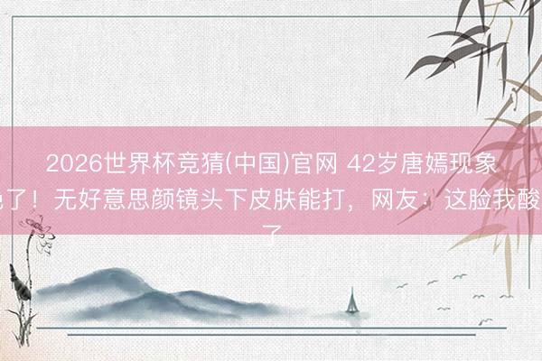 2026世界杯竞猜(中国)官网 42岁唐嫣现象绝了！无好意思颜镜头下皮肤能打，网友：这脸我酸了