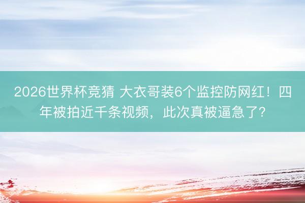 2026世界杯竞猜 大衣哥装6个监控防网红！四年被拍近千条视频，此次真被逼急了？