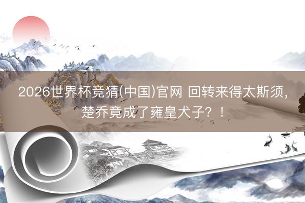 2026世界杯竞猜(中国)官网 回转来得太斯须，楚乔竟成了雍皇犬子？！